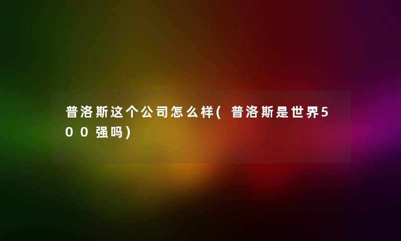 普洛斯这个公司怎么样(普洛斯是世界500强吗)