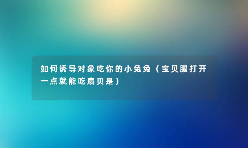 如何诱导对象吃你的小兔兔（宝贝腿打开一点就能吃扇贝是）