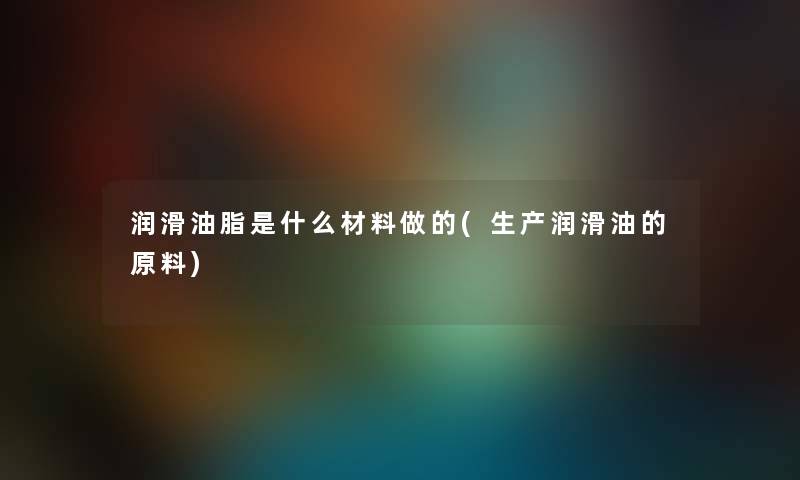 润滑油脂是什么材料做的(生产润滑油的原料)