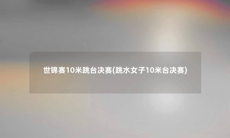 世锦赛10米跳台决赛(跳水女子10米台决赛)