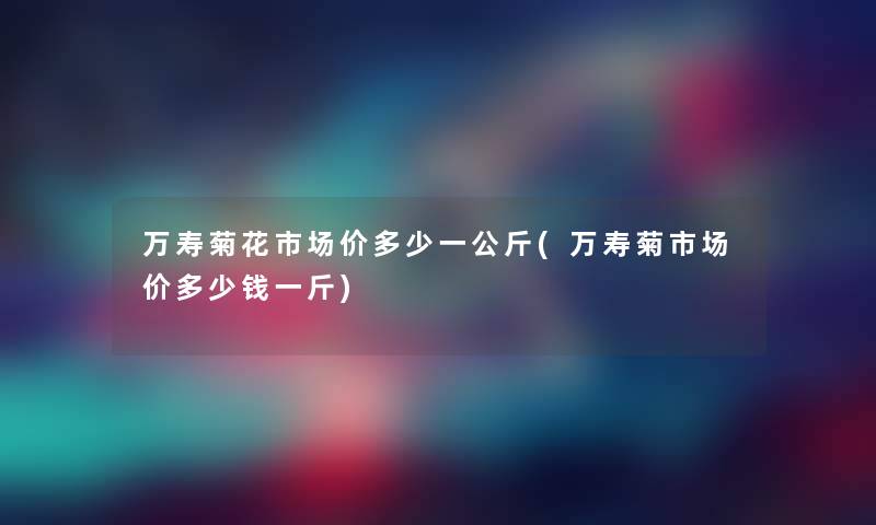 万寿菊花市场价多少一公斤(万寿菊市场价多少钱一斤)