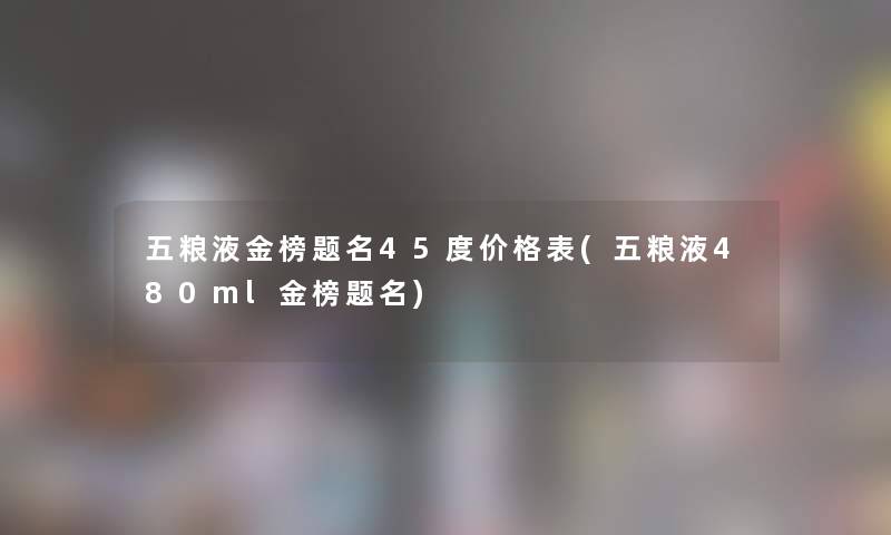 五粮液金榜题名45度价格表(五粮液480ml金榜题名)