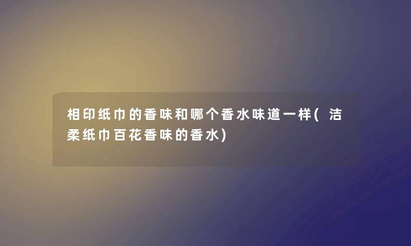 相印纸巾的香味和哪个香水味道一样(洁柔纸巾百花香味的香水)