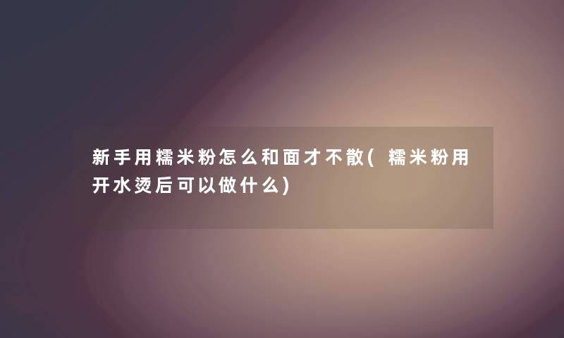 新手用糯米粉怎么和面才不散(糯米粉用开水烫后可以做什么)