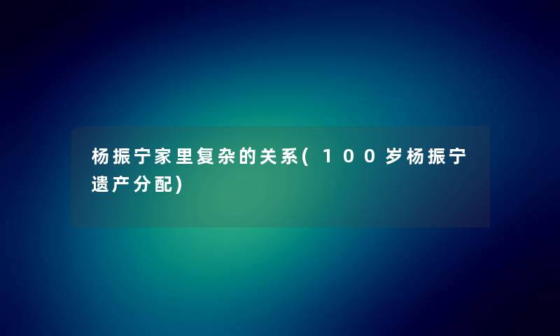 杨振宁家里复杂的关系(100岁杨振宁遗产分配)