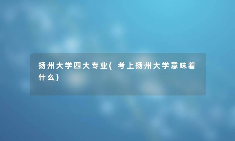 扬州大学四大专业(考上扬州大学意味着什么)