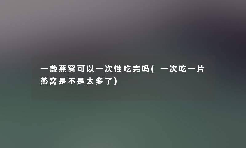 一盏燕窝可以一次性吃完吗(一次吃一片燕窝是不是太多了)