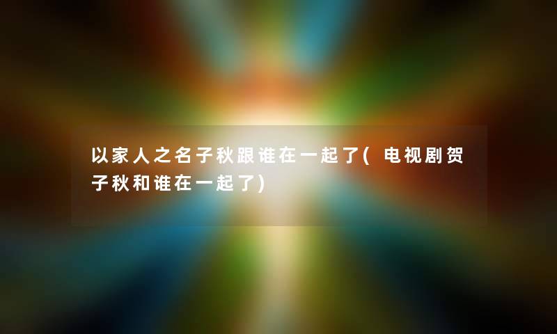 以家人之名子秋跟谁在一起了(电视剧贺子秋和谁在一起了)