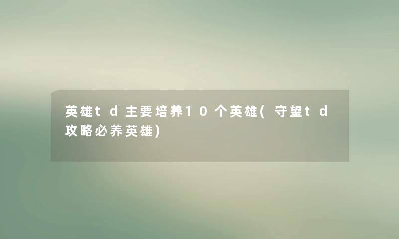 英雄td主要培养10个英雄(守望td攻略必养英雄)