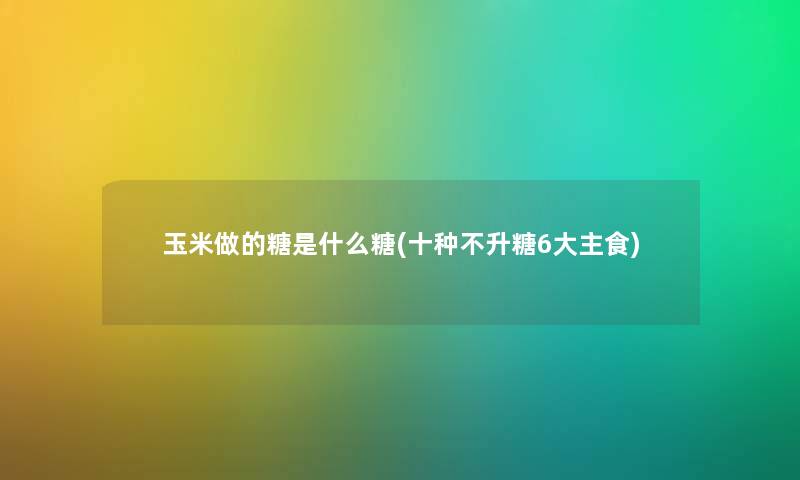 玉米做的糖是什么糖(十种不升糖6大主食)