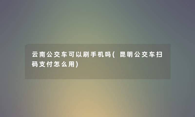 云南公交车可以刷手机吗(昆明公交车扫码支付怎么用)