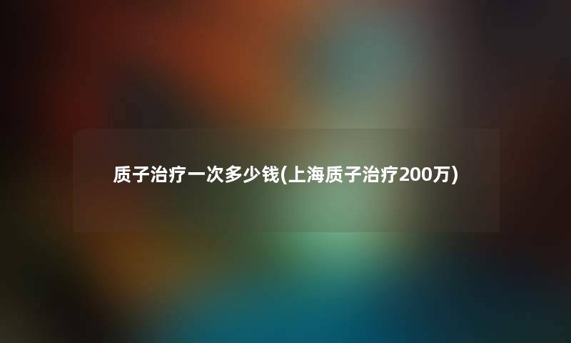 质子治疗一次多少钱(上海质子治疗200万)