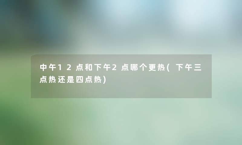 中午12点和下午2点哪个更热(下午三点热还是四点热)